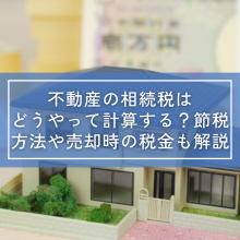 不動産の相続税はどうやって計算する？節税方法や売却時の税金も解説