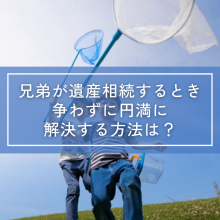 兄弟が遺産相続するとき争わずに円満に解決する方法は？